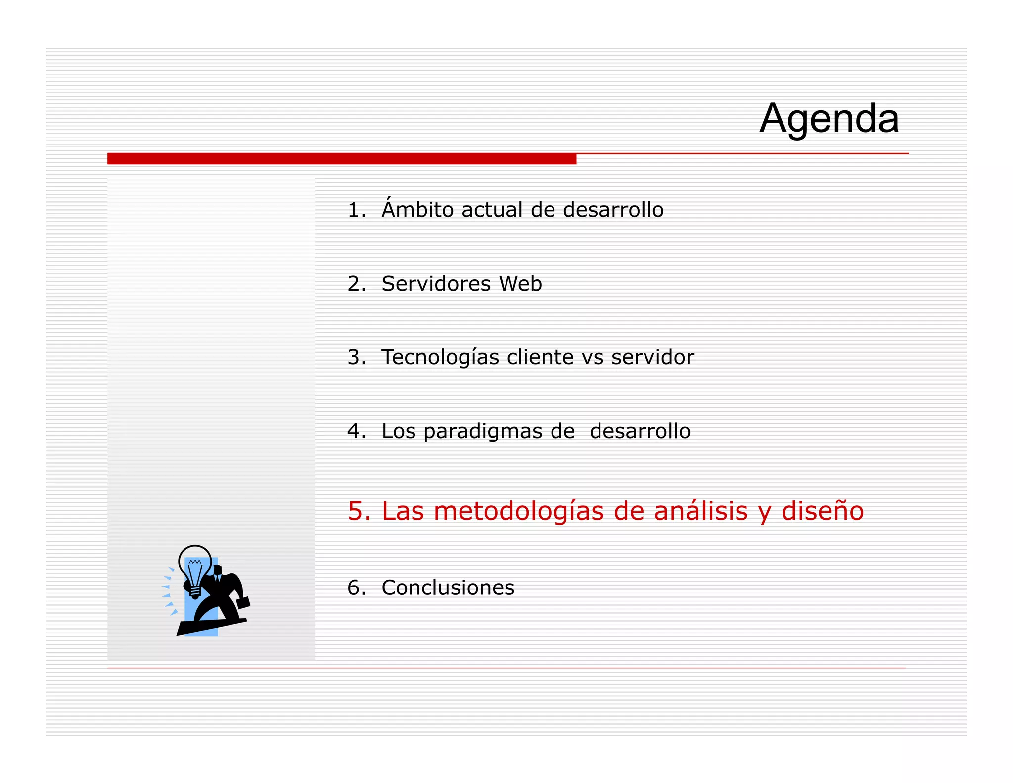 Agenda

1. Ámbito actual de desarrollo


2. Servidores Web


3. Tecnologías cliente vs servidor


4. Los paradigmas de desarrollo
       p     g


5. Las metodologías de análisis y diseño

6. Conclusiones
 