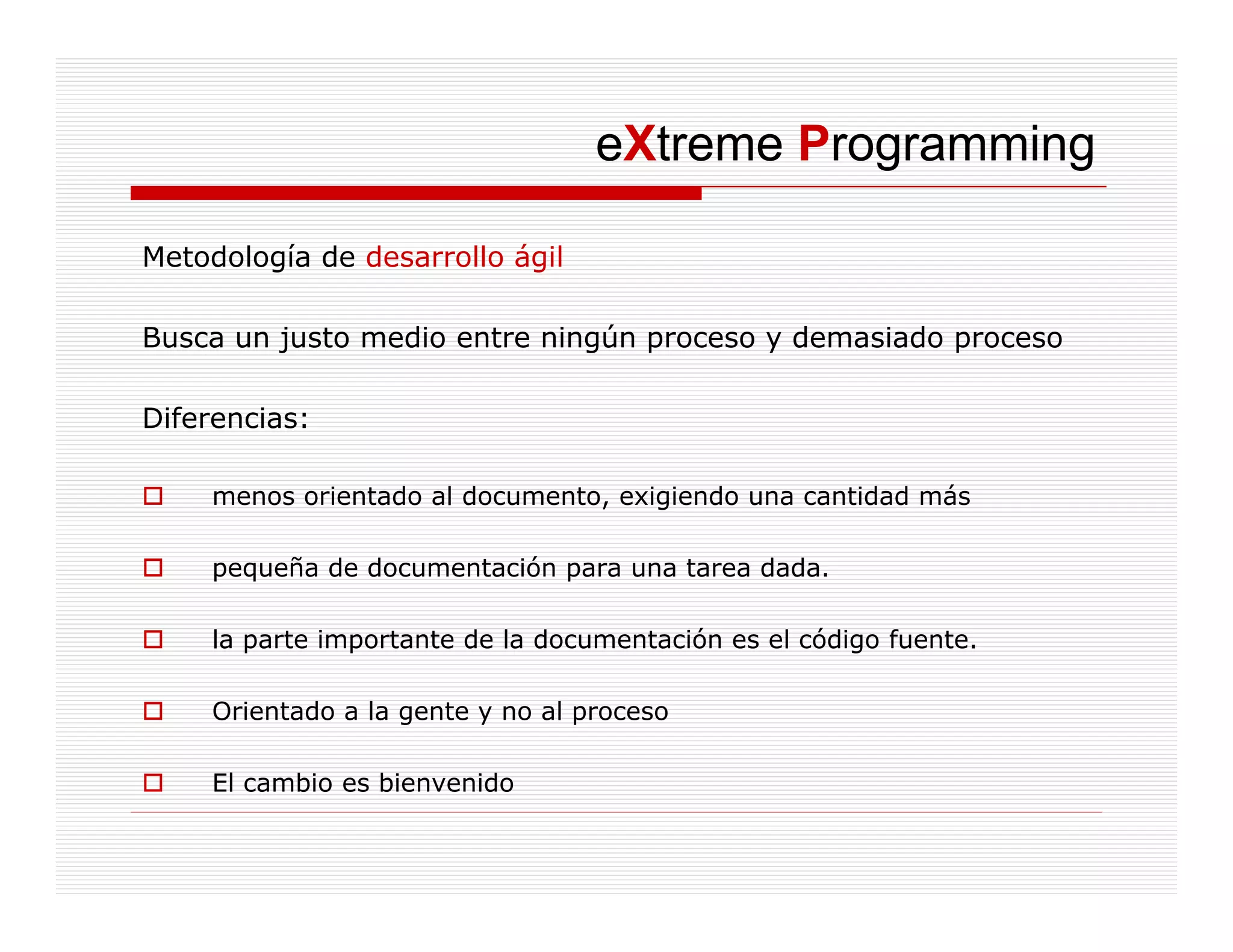 eXtreme Programming

Metodología de desarrollo ágil

Busca un justo medio entre ningún proceso y demasiado proceso

Diferencias:

    menos orientado al documento, exigiendo una cantidad más

    pequeña de documentación para una tarea dada.

    la parte importante de la documentación es el código fuente.

    Orientado a la gente y no al proceso

    El cambio es bi
          bi     bienvenido
                        id
 