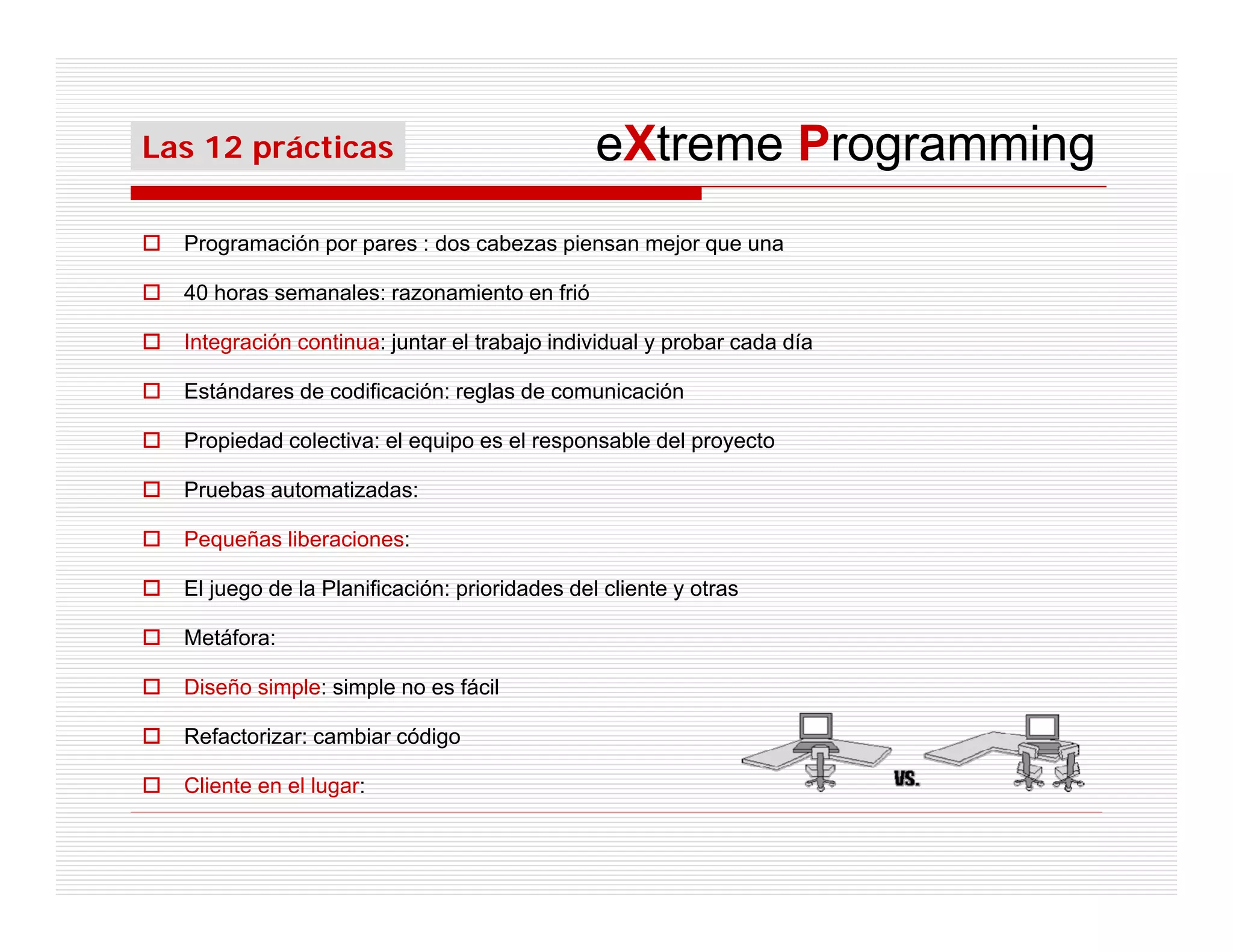Las 12 prácticas                               eXtreme Programming
  Programación por pares : dos cabezas piensan mejor que una

  40 horas semanales: razonamiento en frió

  Integración continua: juntar el trabajo individual y probar cada día

  Estándares de codificación: reglas de comunicación

  Propiedad colectiva: el equipo es el responsable del proyecto

  Pruebas automatizadas:

  Pequeñas liberaciones:

  El juego de la Planificación: prioridades del cliente y otras

  Metáfora:

  Diseño simple: simple no es fácil

  Refactorizar: cambiar código

  Cliente en el lugar:
 