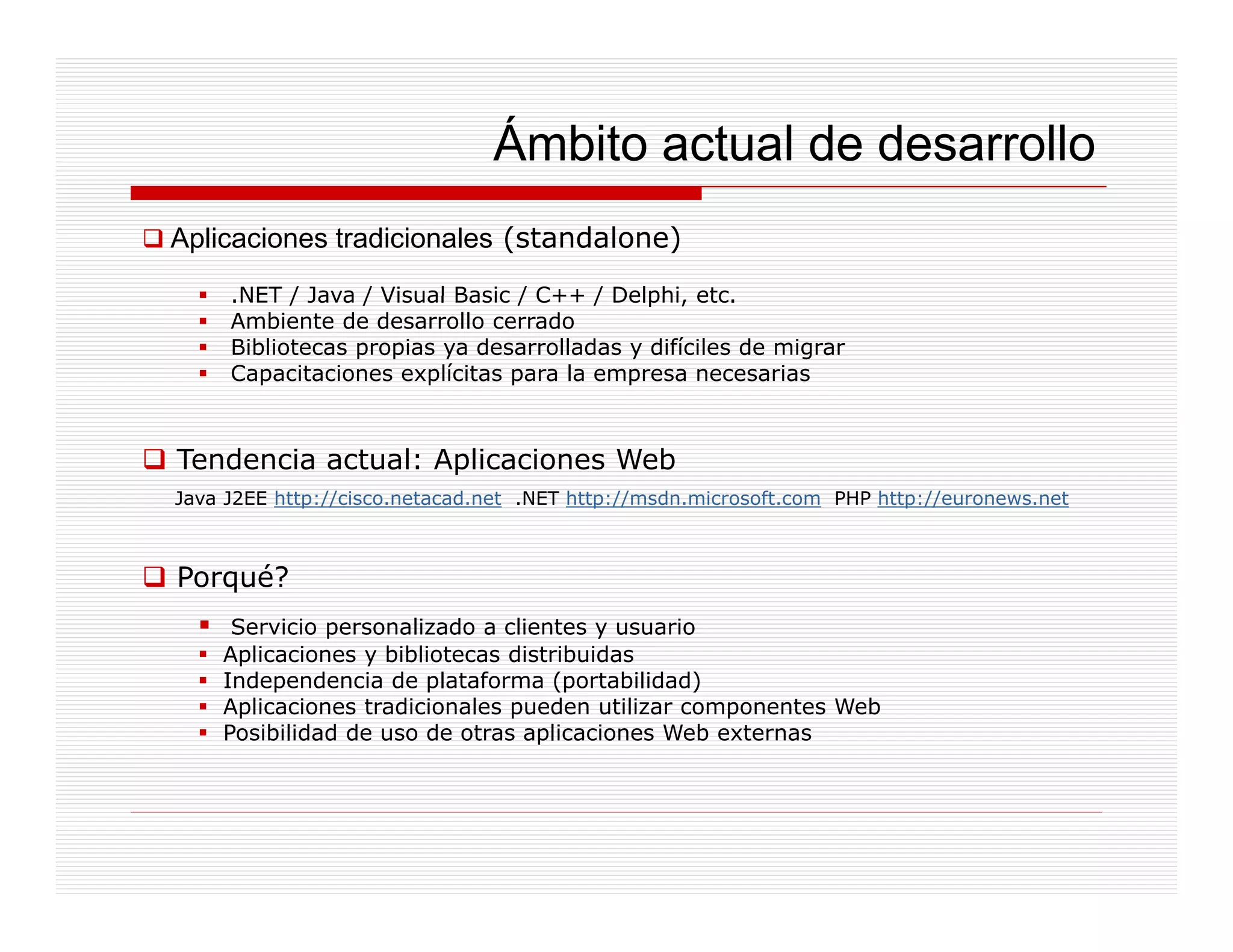 Ámbito actual de desarrollo
Aplicaciones tradicionales (standalone)
     .NET / Java / Visual Basic / C++ / Delphi, etc.
      NET                               Delphi etc
     Ambiente de desarrollo cerrado
     Bibliotecas propias ya desarrolladas y difíciles de migrar
     Capacitaciones explícitas para la empresa necesarias



Tendencia actual: Aplicaciones Web
Java J2EE http://cisco.netacad.net .NET http://msdn.microsoft.com PHP http://euronews.net



Porqué?
     Servicio personalizado a clientes y usuario
    Aplicaciones y bibliotecas distribuidas
    Independencia de plataforma (portabilidad)
    Aplicaciones tradicionales pueden utilizar componentes Web
    Posibilidad de uso de otras aplicaciones Web externas
 