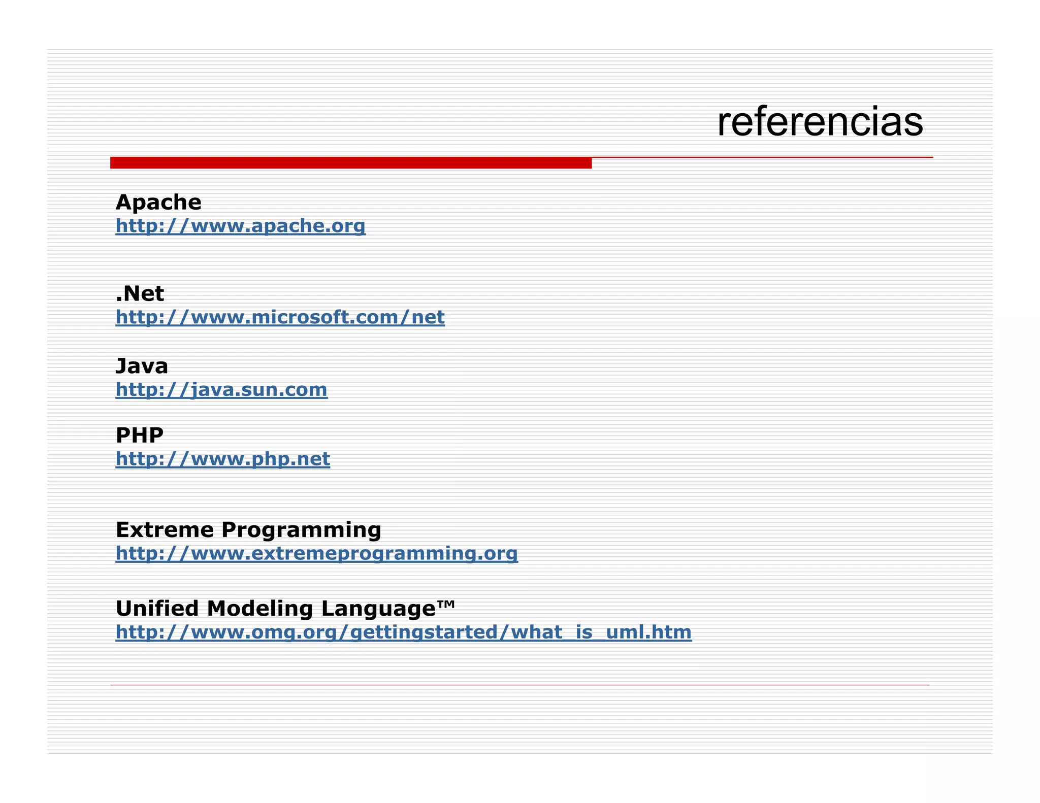 referencias
Apache
http://www.apache.org


.Net
http://www.microsoft.com/net

Java
http://java.sun.com

PHP
http://www.php.net
h    //     h


Extreme Programming
http://www.extremeprogramming.org
http://www extremeprogramming org


Unified Modeling Language™
http://www.omg.org/gettingstarted/what_is_uml.htm
 