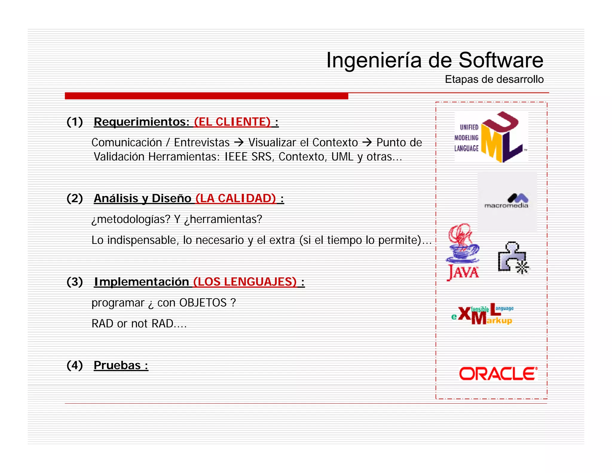 Ingeniería de Software
                                                                             Etapas de desarrollo


(1) Requerimientos: (EL CLIENTE) :
    Comunicación / Entrevistas   Visualizar el Contexto  Punto de
    Validación Herramientas: IEEE SRS, Contexto, UML y otras...


(2) Análisis y Diseño (LA CALIDAD) :
    ¿metodologías? Y ¿herramientas?
    Lo indispensable, lo necesario y el extra (si el tiempo lo permite)...


(3) Implementación (LOS LENGUAJES) :
    programar ¿ con OBJETOS ?
    RAD or not RAD....


(4) Pruebas :
 