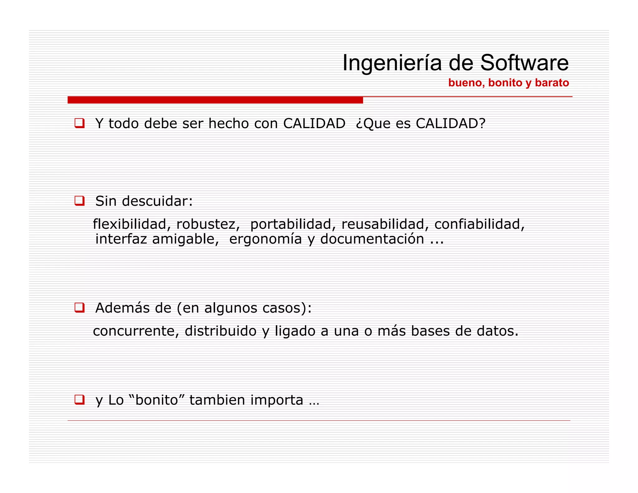 Ingeniería de Software
                                                      bueno, bonito y barato


Y todo debe ser hecho con CALIDAD ¿Que es CALIDAD?




Sin descuidar:
flexibilidad, robustez, portabilidad, reusabilidad, confiabilidad,
 interfaz amigable, ergonomía y documentación ...




Además de (en algunos casos):
concurrente, distribuido y ligado a una o más bases de datos.




y Lo “bonito” tambien importa …
      bonito
 