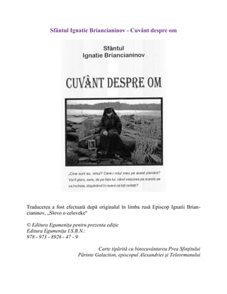 Sfântul Ignatie Briancianinov - Cuvânt despre om
Traducerea a fost efectuată după originalul în limba rusă Episcop Ignatii Brian-
cianinov, „Slovo o celoveke"
© Editura Egumeniţa pentru prezenta ediţie
Editura Egumeniţa I.S.B.N.:
978 - 973 - 8926 - 47 - 9
Carte tipărită cu binecuvântarea Prea Sfinţitului
Părinte Galaction, episcopul Alexandriei şi Teleormanului
 