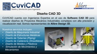 Diseño CAD 3D
CUVICAD cuenta con Ingenieros Expertos en el uso de Software CAD 3D para
realizar diseños de Proyectos Mecánico Industriales complejos con alta precisión y
visualización real. Somos representantes de Alibre Design 3D.

Nuestros servicios incluyen:
• Diseño de Maquinaria Industrial
• Diseño de Estructuras Metálicas
• Diseño de Tuberías (Piping)
• Diseño de Calderería (SheetMetal)
• Diseño de Moldes y Plásticos
• Simulación de Movimientos y
  Mecanismos
 