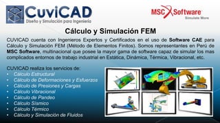 Cálculo y Simulación FEM
CUVICAD cuenta con Ingenieros Expertos y Certificados en el uso de Software CAE para
Cálculo y Simulación FEM (Método de Elementos Finitos). Somos representantes en Perú de
MSC Software, multinacional que posee la mayor gama de software capaz de simular los mas
complicados entornos de trabajo industrial en Estática, Dinámica, Térmica, Vibracional, etc.

CUVICAD realiza los servicios de:
• Cálculo Estructural
• Cálculo de Deformaciones y Esfuerzos
• Cálculo de Presiones y Cargas
• Cálculo Vibracional
• Cálculo de Pandeo
• Cálculo Sísmico
• Cálculo Térmico
• Cálculo y Simulación de Fluidos
 