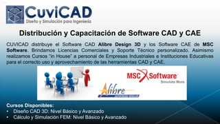 Distribución y Capacitación de Software CAD y CAE
CUVICAD distribuye el Software CAD Alibre Design 3D y los Software CAE de MSC
Software. Brindamos Licencias Comerciales y Soporte Técnico personalizado. Asimismo
realizamos Cursos “in House” a personal de Empresas Industriales e Instituciones Educativas
para el correcto uso y aprovechamiento de las herramientas CAD y CAE.




Cursos Disponibles:
• Diseño CAD 3D: Nivel Básico y Avanzado
• Cálculo y Simulación FEM: Nivel Básico y Avanzado
 