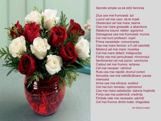 Secrete simple ca să ob ii fericireaț
Ziua cea mai frumoasă: azi
Lucrul cel mai u or: să te în eliș ș
Obstacolul cel mai mare: teama
Cea mai mare gre eală: a abandonaș
Rădăcina tuturor relelor: egoismul
Distragerea cea mai frumoasă: munca
Cei mai buni profesori: copiii
Prima necesitate: comunicarea
Cea mai mare fericire: a fi util celorlal iț
Misterul cel mai mare: moartea
Cel mai mare defect: indispozi iaț
Fiin a cea mai periculoasă: mincinosulț
Sentimentul cel mai josnic: ranchiuna
Cadoul cel mai frumos: iertarea
Cel mai necesar: căminul
Ruta cea mai rapidă: drumul corect
Senza ia cea mai satisfăcătoare: paceaț
interioară
Arma cea mai eficace: surâsul
Cel mai bun remediu: optimismul
Cea mai mare satisfac ie: datoria împlinităț
For a cea mai puternică: credin aț ț
Fiin ele cele mai necesare: părin iiț ț
Cel mai frumos dintre toate: dragostea
din folclorul indian
 