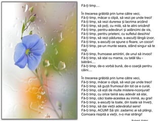 Fă- i timp....ț
În trecerea grăbită prin lume către veci,
Fă- i timp, măcar o clipă, să vezi pe unde treci!ț
Fă- i timp, să vezi durerea i lacrima arzândț ș
Fă- i timp, să po i, cu milă, să te alini oricând!ț ț
Fă- i timp, pentru-adevăruri i adâncimi de vis,ț ș
Fă- i timp, pentru prieteni, cu sufletul deschis!ț
Fă- i timp, să vezi pădurea, s-ascul i lângă izvor,ț ț
Fă- i timp, s-ascul i ce spune o floare, un cocor!ț ț
Fă- i timp, pe-un munte seara, stând singur să teț
rogi,
Fă- i timp, frumoase amintiri, de unul să invoci!ț
Fă- i timp, să stai cu mama, cu tatăl tău -ț
bătrâni....
Fă- i timp, de-o vorbă bună, de-o coarjă pentruț
câini....
În trecerea grăbită prin lume către veci,
Fă- i timp, măcar o clipă, să vezi pe unde treci!ț
Fă- i timp, să gu ti frumosul din tot ce e curat,ț ș
Fă- i timp, că e ti de multe mistere-nconjurat!ț ș
Fă- i timp, cu orice taină sau adevăr să stai,ț
Fă- i timp, căci toate-acestea au inimă, au grai!ț
Fă- i timp, s-ascul i la toate, din toate să înve i,ț ț ț
Fă- i timp, să dai vie ii adevăratul sens!ț ț
Fă- i timp, ACUM! Să tii: zadarnic ai să plângi,ț ș
Comoara risipită a vie ii, n-o mai strângi!ț
 