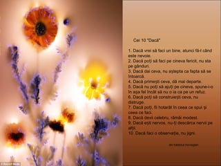 Cei 10 "Dacă"
1. Dacă vrei să faci un bine, atunci fă-l când
este nevoie.
2. Dacă po i să faci pe cineva fericit, nu staț
pe gânduri.
3. Dacă dai ceva, nu a tepta ca fapta să seș
întoarcă.
4. Dacă prime ti ceva, dă mai departe.ș
5. Dacă nu po i să aju i pe cineva, spune-i-oț ț
în a a fel încât să nuș o ia ca pe un refuz.
6. Dacă po i să construie ti ceva, nuț ș
distruge.
7. Dacă po i, fii hotarât în ceea ce spui iț ș
ceea ce faci.
8. Dacă devii celebru, rămâi modest.
9. Dacă e ti nervos, nu- i descărca nervii peș ț
al ii.ț
10. Dacă faci o observa ie, nu jigni.ț
din folclorul norvegian
 