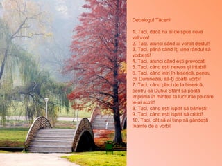 Decalogul Tăcerii
1. Taci, dacă nu ai de spus ceva
valoros!
2. Taci, atunci când ai vorbit destul!
3. Taci, până când î i vine rânduț l să
vorbe ti!ș
4. Taci, atunci când e ti provocat!ș
5. Taci, când e ti nervos i iritabil!ș ș
6. Taci, când intri în biserică, pentru
ca Dumnezeu să- i poată vorbi!ț
7. Taci, când pleci de la biserică,
pentru ca Duhul Sfânt să poată
imprima în mintea ta lucrurile pe care
le-ai auzit!
8. Taci, când e ti ispitit să bârfe ti!ș ș
9. Taci, când e ti ispitit să critici!ș
10. Taci, cât să ai timp să gânde tiș
înainte de a vorbi!
 