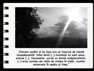 „Fiecare cuvânt al lui Isus era un fascicul de lumină
incandescentă: totul divin! (…) Cuvintele lui sunt unice,
eterne (…), fascinante, scrise cu divină sculpturalitate,
(…) erau cuvinte ale vie ii de tradus în via ă, cuvinteț ț
universale în spa iu i timp.”ț ș
 