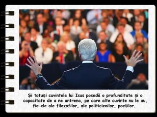 i totu i cuvintele lui Isus posedă o profunditate i oȘ ș ș
capacitate de a ne antrena, pe care alte cuvinte nu le au,
fie ele ale filozofilor, ale politicienilor, poe ilor.ț
 
