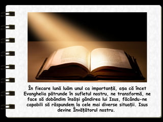 În fiecare lună luăm unul ca importan ă, a a că încetț ș
Evanghelia pătrunde în sufletul nostru, ne transformă, ne
face să dobândim însă i gândirea lui Isus, făcându-neș
capabili să răspundem la cele mai diverse situa ii. Isusț
devine Învă ătorul nostru.ț
 