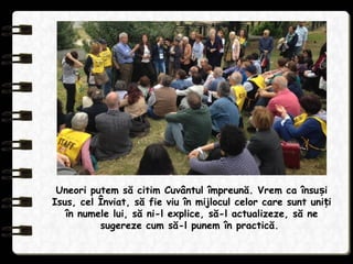 Uneori putem să citim Cuvântul împreună. Vrem ca însu iș
Isus, cel Înviat, să fie viu în mijlocul celor care sunt uni iț
în numele lui, să ni-l explice, să-l actualizeze, să ne
sugereze cum să-l punem în practică.
 