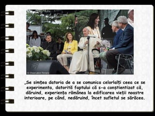 „Se sim ea datoria de a se comunica celorlal i ceea ce seț ț
experimenta, datorită faptului că s-a con tientizat că,ș
dăruind, experien a rămânea la edificarea vie ii noastreț ț
interioare, pe când, nedăruind, încet sufletul se sărăcea.
 