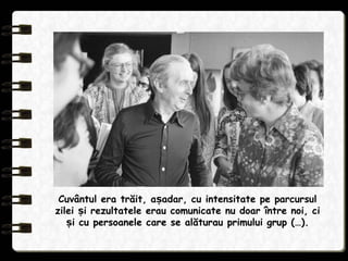 Cuvântul era trăit, a adar, cu intensitate pe parcursulș
zilei i rezultatele erau comunicate nu doar între noi, ciș
i cu persoanele care se alăturau primului grup (…).ș
 