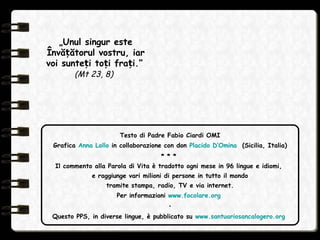 Testo di Padre Fabio Ciardi OMI
Grafica Anna Lollo in collaborazione con don Placido D’Omina (Sicilia, Italia)
* * *
Il commento alla Parola di Vita è tradotto ogni mese in 96 lingue e idiomi,
e raggiunge vari milioni di persone in tutto il mondo
tramite stampa, radio, TV e via internet.
Per informazioni www.focolare.org
•
Questo PPS, in diverse lingue, è pubblicato su www.santuariosancalogero.org
„Unul singur este
Învă ătorul vostru, iarț
voi sunte i to i fra i.”ț ț ț
(Mt 23, 8)
 