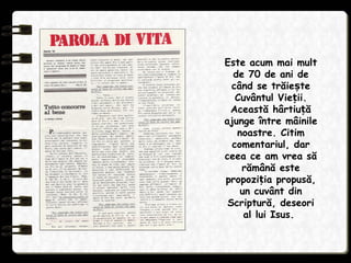 Este acum mai mult
de 70 de ani de
când se trăie teș
Cuvântul Vie ii.ț
Această hârtiu ăț
ajunge între mâinile
noastre. Citim
comentariul, dar
ceea ce am vrea să
rămână este
propozi ia propusă,ț
un cuvânt din
Scriptură, deseori
al lui Isus.
 