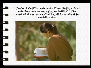 „Cuvântul Vie ii” nu este o simplă medita ie, ci în elț ț
este Isus care ne vorbe te, ne invită să trăim,ș
conducându-ne mereu să iubim, să facem din via aț
noastră un dar.
 