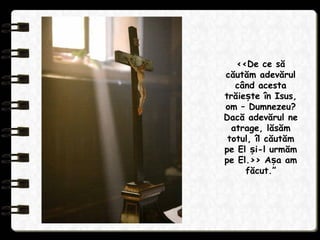 ‹‹De ce să
căutăm adevărul
când acesta
trăie te în Isus,ș
om – Dumnezeu?
Dacă adevărul ne
atrage, lăsăm
totul, îl căutăm
pe El i-l urmămș
pe El.›› A a amș
făcut.”
 