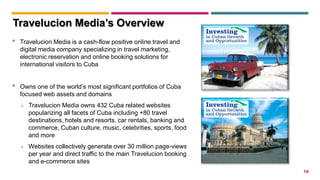 10
• Travelucion Media is a cash-flow positive online travel and
digital media company specializing in travel marketing,
electronic reservation and online booking solutions for
international visitors to Cuba
• Owns one of the world’s most significant portfolios of Cuba
focused web assets and domains
 Travelucion Media owns 432 Cuba related websites
popularizing all facets of Cuba including +80 travel
destinations, hotels and resorts, car rentals, banking and
commerce, Cuban culture, music, celebrities, sports, food
and more
 Websites collectively generate over 30 million page-views
per year and direct traffic to the main Travelucion booking
and e-commerce sites
Travelucion Media’s Overview
 