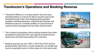 11
• Travelucion Media is in a unique position due to its long
operating history in Cuba to be able to provide Cuba travel
bookings through three of the largest locally operated
suppliers including Havanatur, CubaTUR and Gaviota, and
therefore access to a broader portfolio of Cuba travel and
custom tourism packages than any other travel provider
• The company’s proprietary online booking systems have been
developed to poll prices from each agency to determine the
lowest price and best travel options for customers
• Booking revenues up over 150% in 2015 from 2014 and are
predominantly hotel rooms, private residences, car rentals and
tours but specialty tourism in other areas is on the rise as well
Travelucion’s Operations and Booking Revenue
 