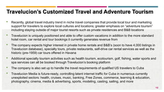12
• Recently, global travel industry trend in niche travel companies that provide local tour and marketing
support for travelers to explore local cultures and locations; greater emphasis on “adventure tourism”
including staying outside of major tourist resorts such as private residences and B&B locations
• Travelucion is uniquely positioned and able to offer custom vacations in addition to the more standard
hotel room, car rental and tour bookings it currently generates revenue from
• The company expects higher interest in private home rentals and B&B’s (soon to have 4,000 listings in
Travelucion database), specialty tours, private restaurants, self-drive car rental services as well as the
historic (pre-1959) car tours offered in Havana
• Additional specialty tourism activities such as health tourism, ecotourism, golf, fishing, water sports and
spa services can all be booked through Travelucion’s booking platform
• The company is also set up to handle the travel requirements of qualified US travelers to Cuba
• Travelucion Media is future-ready, controlling latent internet traffic for Cuba in numerous currently
unexploited sectors: health, cruises, music, banking, Free Zones, commerce, learning & education,
photography, cinema, media & advertising, sports, modeling, casting, sailing, and more
Travelucion’s Customized Travel and Adventure Tourism
 