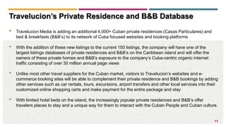 13
Travelucion’s Private Residence and B&B Database
• Travelucion Media is adding an additional 4,000+ Cuban private residences (Casas Particulares) and
bed & breakfasts (B&B’s) to its network of Cuba focused websites and booking platforms
• With the addition of these new listings to the current 150 listings, the company will have one of the
largest listings databases of private residences and B&B’s on the Caribbean island and will offer the
owners of these private homes and B&B’s exposure to the company’s Cuba-centric organic internet
traffic consisting of over 30 million annual page views
• Unlike most other travel suppliers for the Cuban market, visitors to Travelucion’s websites and e-
commerce booking sites will be able to complement their private residence and B&B bookings by adding
other services such as car rentals, tours, excursions, airport transfers and other local services into their
customized online shopping carts and make payment for the entire package and stay
• With limited hotel beds on the island, the increasingly popular private residences and B&B’s offer
travelers places to stay and a unique way for them to interact with the Cuban People and Cuban culture.
 