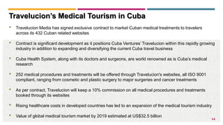 14
Travelucion’s Medical Tourism in Cuba
• Travelucion Media has signed exclusive contract to market Cuban medical treatments to travelers
across its 432 Cuban related websites
• Contract is significant development as it positions Cuba Ventures’ Travelucion within this rapidly growing
industry in addition to expanding and diversifying the current Cuba travel business
• Cuba Health System, along with its doctors and surgeons, are world renowned as is Cuba’s medical
research
• 252 medical procedures and treatments will be offered through Travelucion's websites, all ISO 9001
compliant, ranging from cosmetic and plastic surgery to major surgeries and cancer treatments
• As per contract, Travelucion will keep a 10% commission on all medical procedures and treatments
booked through its websites
• Rising healthcare costs in developed countries has led to an expansion of the medical tourism industry
• Value of global medical tourism market by 2019 estimated at US$32.5 billion
 