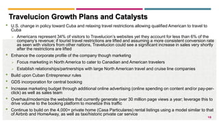 18
Travelucion Growth Plans and Catalysts
• U.S. change in policy toward Cuba and relaxing travel restrictions allowing qualified American to travel to
Cuba
 Americans represent 34% of visitors to Travelucion’s websites yet they account for less than 6% of the
company’s revenue; if tourist travel restrictions are lifted and assuming a more consistent conversion rate
as seen with visitors from other nations, Travelucion could see a significant increase in sales very shortly
after the restrictions are lifted
• Enhance the corporate profile of the company though marketing
 Focus marketing in North America to cater to Canadian and American travelers
 Establish relationships/partnerships with large North American travel and cruise line companies
• Build upon Cuban Entrepreneur rules
• GDS incorporation for central booking
• Increase marketing budget through additional online advertising (online spending on content and/or pay-per-
click) as well as sales team
• Overhaul/modernize the websites that currently generate over 30 million page views a year; leverage this to
drive volume to the booking platform to monetize this traffic
• Continue to build on the 4,000+ private home (Casa Particulares) rental listings using a model similar to that
of Airbnb and HomeAway, as well as taxi/historic private car service
 