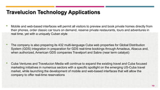 19
• Mobile and web-based interfaces will permit all visitors to preview and book private homes directly from
their phones, order classic car tours on demand, reserve private restaurants, tours and adventures in
real time, yet with a uniquely Cuban style
• The company is also preparing its 432 multi-language Cuba web properties for Global Distribution
System (GDS) integration in preparation for GDS real-time bookings through Amadeus, Abacus and,
when authorized, American GDS companies Travelport and Sabre (near term catalyst)
• Cuba Ventures and Travelucion Media will continue to expand the existing travel and Cuba focused
marketing initiatives in numerous sectors with a specific spotlight on the emerging US-Cuba travel
market, while launching the development of mobile and web-based interfaces that will allow the
company to offer real-time reservations
Travelucion Technology Applications
 