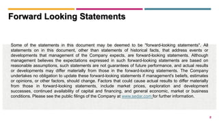2
Some of the statements in this document may be deemed to be "forward-looking statements". All
statements on in this document, other than statements of historical facts, that address events or
developments that management of the Company expects, are forward-looking statements. Although
management believes the expectations expressed in such forward-looking statements are based on
reasonable assumptions, such statements are not guarantees of future performance, and actual results
or developments may differ materially from those in the forward-looking statements. The Company
undertakes no obligation to update these forward-looking statements if management's beliefs, estimates
or opinions, or other factors, should change. Factors that could cause actual results to differ materially
from those in forward-looking statements, include market prices, exploration and development
successes, continued availability of capital and financing, and general economic, market or business
conditions. Please see the public filings of the Company at www.sedar.com for further information.
Forward Looking Statements
 