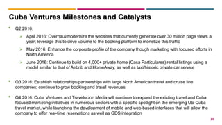 20
• Q2 2016:
 April 2016: Overhaul/modernize the websites that currently generate over 30 million page views a
year; leverage this to drive volume to the booking platform to monetize this traffic
 May 2016: Enhance the corporate profile of the company though marketing with focused efforts in
North America
 June 2016: Continue to build on 4,000+ private home (Casa Particulares) rental listings using a
model similar to that of Airbnb and HomeAway, as well as taxi/historic private car service
• Q3 2016: Establish relationships/partnerships with large North American travel and cruise line
companies; continue to grow booking and travel revenues
• Q4 2016: Cuba Ventures and Travelucion Media will continue to expand the existing travel and Cuba
focused marketing initiatives in numerous sectors with a specific spotlight on the emerging US-Cuba
travel market, while launching the development of mobile and web-based interfaces that will allow the
company to offer real-time reservations as well as GDS integration
Cuba Ventures Milestones and Catalysts
 