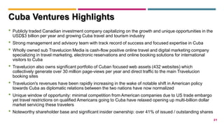 21
• Publicly traded Canadian investment company capitalizing on the growth and unique opportunities in the
USD$3 billion per year and growing Cuba travel and tourism industry
• Strong management and advisory team with track record of success and focused expertise in Cuba
• Wholly owned sub Travelucion Media is cash-flow positive online travel and digital marketing company
specializing in travel marketing, electronic reservations and online booking solutions for international
visitors to Cuba
• Travelucion also owns significant portfolio of Cuban focused web assets (432 websites) which
collectively generate over 30 million page-views per year and direct traffic to the main Travelucion
booking sites
• Travelucion's revenues have been rapidly increasing in the wake of notable shift in American policy
towards Cuba as diplomatic relations between the two nations have now normalized
• Unique window of opportunity: minimal competition from American companies due to US trade embargo
yet travel restrictions on qualified Americans going to Cuba have relaxed opening up multi-billion dollar
market servicing these travelers
• Noteworthy shareholder base and significant insider ownership: over 41% of issued / outstanding shares
Cuba Ventures Highlights
 