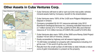 22
Other Assets in Cuba Ventures Corp.
• Cuba Ventures will look to sell or spin-out (into new public vehicle)
mineral assets held by Company; benefit to the shareholders
• Cuba Ventures owns 100% of the 3,420 acre Pidgeon Molybdenum
Deposit in Ontario
• Company completed NI 43-101 resource estimate (July 2012
Riverbend Geological Services Inc.) showing indicated resource of
2.7 million tonnes of 0.117% Mo (cutoff of 0.04% Mo) and inferred
resource of 12.4 million tonnes of 0.083% Mo (cutoff of 0.04% Mo)
• Cuba Ventures also owns 100% of the 3500 acre Raney Gold Project
located 110 km SW of Timmins, Ontario
• Easily accessible by highway and all season logging roads
• 14 drill holes completed on property with intersections including 3.9
g/t Au over 17.2m and 6.5 g/t Au over 8.0m
• Results from the small number of drill holes to date indicate a robust
zone of gold mineralization is present at the property
 