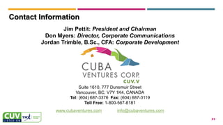 23
Contact Information
Jim Pettit: President and Chairman
Don Myers: Director, Corporate Communications
Jordan Trimble, B.Sc., CFA: Corporate Development
Suite 1610, 777 Dunsmuir Street
Vancouver, BC, V7Y 1K4, CANADA
Tel: (604) 687-3376 Fax: (604) 687-3119
Toll Free: 1-800-567-8181
www.cubaventures.com info@cubaventures.com
 