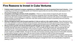 3
1. Publicly traded investment company capitalizing on USD$3 billion per year & growing Cuba travel industry. - Cuba
is opening up and there are incredible growth and investment opportunities but very few vehicles to get exposure to this
with the US embargo still in place.
2. Competitive advantages and lack of US competition - There is a unique window of opportunity with US travel
restrictions relaxing yet minimal competition from American companies due to the trade embargo. Through legacy
agreements with Cuba's largest travel suppliers, Travelucion Media provides customers with access to a broader and more
diverse portfolio of travel packages in Cuba than most other travel providers through its proprietary back-end booking
system customized for Cuba.
3. Strong management team with focused expertise in Cuba as well as in the capital markets - Steve Marshall and his
team have operated in Cuba for decades having structured many deals with the Cuban government and its ministries. They
are knowledgeable concerning the idiosyncrasies of dealing with the government and Cuba's foreign investment laws.
4. Strong revenue growth and robust potential growth through its own organic, online traffic - The Company’s net
booking revenues have been increasing at a rate of over 100% annually the last few years with US bookings still only
accounting for 6% of the business yet 34% of the company’s organic, online traffic is American. Management sees
significant upside in US booking potential, as well as in specialty travel segments like medical tourism, ecotourism and the
private residence and B&B markets. Through its 432 sites, the Company controls a large amount of online traffic interested
in Cuba without having to “pay for clicks” and can look to further monetize this traffic to drive revenue growth.
5. Strong and realizable takeover potential - It is expected that there will be strong appetite from companies entering Cuba
to acquire already established businesses, especially from American companies when the embargo is lifted. Cuba Ventures
will look to expand into other sectors and industries leveraging its management team who bring decades of experience
dealing in Cuba.
Five Reasons to Invest in Cuba Ventures
 
