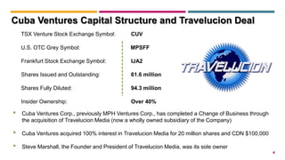 4
TSX Venture Stock Exchange Symbol: CUV
U.S. OTC Grey Symbol: MPSFF
Frankfurt Stock Exchange Symbol: IJA2
Shares Issued and Outstanding: 61.6 million
Shares Fully Diluted: 94.3 million
Insider Ownership: Over 40%
• Cuba Ventures Corp., previously MPH Ventures Corp., has completed a Change of Business through
the acquisition of Travelucion Media (now a wholly owned subsidiary of the Company)
• Cuba Ventures acquired 100% interest in Travelucion Media for 20 million shares and CDN $100,000
• Steve Marshall, the Founder and President of Travelucion Media, was its sole owner
Cuba Ventures Capital Structure and Travelucion Deal
 