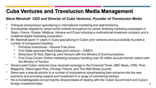 5
Steve Marshall: CEO and Director of Cuba Ventures, Founder of Travelucion Media
• Trilingual entrepreneur specializing in international marketing and deal brokering
• Successfully adapted to varied world markets throughout his career directing marketing campaigns in
Spain, France, Russia, Moldova, Ukraine and Cuba including a multinational timeshare company and a
multilevel digital marketing corporation
• Mr. Marshall spent 11 years in Cuba specializing in Cuban joint ventures and successfully founded a
number of companies including:
• Primeras Inversiones - Havana Free Zone
• First State approved Real Estate joint venture – CIMEX
• Dimension W-Tech Start-Up Joint Venture with the Ministry of Communications
• First Cuba Centric Online marketing company handling over 30 million annual internet visitors with
the Ministry of Tourism
• Steve’s past Cuban ventures have received coverage in the Financial Times, BBC News, CNN, Time
Magazine, Washington Post, Chicago Tribune, and The Wall Street Journal
• Steve was a special advisor to a number of corporations spearheading their entrance into the new
economy and providing support and investment in a range of commercial sectors
• He is knowledgeable concerning the idiosyncrasies of dealing with the Cuban Government and Cuba's
foreign investment laws
Cuba Ventures and Travelucion Media Management
 