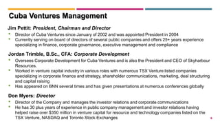 6
Jim Pettit: President, Chairman and Director
• Director of Cuba Ventures since January of 2002 and was appointed President in 2004
• Currently serving on board of directors of several public companies and offers 25+ years experience
specializing in finance, corporate governance, executive management and compliance
Jordan Trimble, B.Sc., CFA: Corporate Development
• Oversees Corporate Development for Cuba Ventures and is also the President and CEO of Skyharbour
Resources.
• Worked in venture capital industry in various roles with numerous TSX Venture listed companies
specializing in corporate finance and strategy, shareholder communications, marketing, deal structuring
and capital raising
• Has appeared on BNN several times and has given presentations at numerous conferences globally
Cuba Ventures Management
Don Myers: Director
• Director of the Company and manages the investor relations and corporate communications
• He has 30 plus years of experience in public company management and investor relations having
helped raise over $350 million in venture capital for resource and technology companies listed on the
TSX Venture, NASDAQ and Toronto Stock Exchanges
 