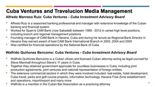 7
Alfredo Manresa Ruiz: Cuba Ventures - Cuba Investment Advisory Board
• Alfredo Ruiz is a seasoned banking professional and manager with extensive knowledge of the Cuban
banking and financial system
• Worked for Spain’’s CAM Bank (now Sabadell) between 1989 - 2012 in varied high level positions,
including branch and regional management positions
• Founding manager of CAM Bank in Havana, Cuba and during his tenure as Regional Bank Director in
Havana they earned award of best CAM Bank International Branch in 2003, 2004 and 2005
• Was certified for financial operations by the National Bank of Cuba
Walfrido Quiñones Bencomo: Cuba Ventures - Cuba Investment Advisory Board
• Walfrido Quiñones Bencomo is a Cuban citizen and licensed Cuban attorney acting as legal counsel for
Steve Marshall throughout Steve’s 11 years in Cuba
• Together they obtained government approvals for countless businesses in Cuba, including joint
production agreements, joint ventures and national representation of foreign entities
• The extensive commercial sectors in which they were involved included: real estate, hotel development,
Cuba travel, parks and golf course projects, information technology, Havana Free Zone establishment
and operations, import/export and many more
• Walfrido is a member in the Cuban Bar Association as a practicing attorney
Cuba Ventures and Travelucion Media Management
 