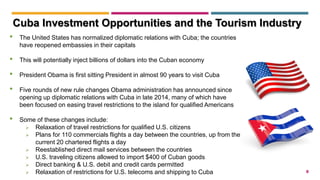 8
• The United States has normalized diplomatic relations with Cuba; the countries
have reopened embassies in their capitals
• This will potentially inject billions of dollars into the Cuban economy
• President Obama is first sitting President in almost 90 years to visit Cuba
• Five rounds of new rule changes Obama administration has announced since
opening up diplomatic relations with Cuba in late 2014, many of which have
been focused on easing travel restrictions to the island for qualified Americans
• Some of these changes include:
 Relaxation of travel restrictions for qualified U.S. citizens
 Plans for 110 commercials flights a day between the countries, up from the
current 20 chartered flights a day
 Reestablished direct mail services between the countries
 U.S. traveling citizens allowed to import $400 of Cuban goods
 Direct banking & U.S. debit and credit cards permitted
 Relaxation of restrictions for U.S. telecoms and shipping to Cuba
Cuba Investment Opportunities and the Tourism Industry
 