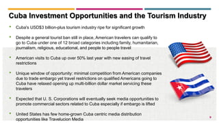 9
• Cuba's USD$3 billion-plus tourism industry ripe for significant growth
• Despite a general tourist ban still in place, American travelers can qualify to
go to Cuba under one of 12 broad categories including family, humanitarian,
journalism, religious, educational, and people to people travel
• American visits to Cuba up over 50% last year with new easing of travel
restrictions
• Unique window of opportunity: minimal competition from American companies
due to trade embargo yet travel restrictions on qualified Americans going to
Cuba have relaxed opening up multi-billion dollar market servicing these
travelers
• Expected that U. S. Corporations will eventually seek media opportunities to
promote commercial sectors related to Cuba especially if embargo is lifted
• United States has few home-grown Cuba centric media distribution
opportunities like Travelucion Media
Cuba Investment Opportunities and the Tourism Industry
 