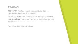 ETAPAS
PRIMÁRIA: Realizada sob necessidade. Dados
primários. Amostra do universo.
Grupo pequeno que representa a maioria: eleitoral.
SECUNDÁRIA: Dados secundários. Pesquisa no ‘seu
terreno’.
Quantitativas e qualitativas.
 
