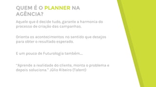 QUEM É O PLANNER NA
AGÊNCIA?
Aquele que é decide tudo, garante a harmonia do
processo de criação das campanhas.
Orienta os acontecimentos no sentido que desejos
para obter o resultado esperado.
E um pouco de Futurologia também....
“Aprende a realidade do cliente, monta o problema e
depois soluciona.” Júlio Ribeiro (Talent)
 