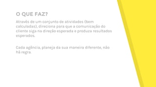 O QUE FAZ?
Através de um conjunto de atividades (bem
calculadas), direciona para que a comunicação do
cliente siga na direção esperada e produza resultados
esperados.
Cada agência, planeja da sua maneira diferente, não
há regra.
 
