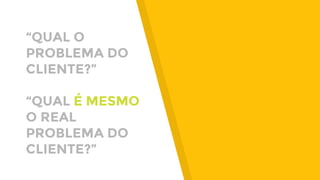 “QUAL O
PROBLEMA DO
CLIENTE?”
“QUAL É MESMO
O REAL
PROBLEMA DO
CLIENTE?”
 
