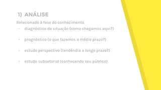 1) ANÁLISE
Relacionado à fase do conhecimento.
- diagnóstico de situação (como chegamos aqui?)
- prognóstico (o que fazemos a médio prazo?)
- estudo perspectivo (tendêndia a longo prazo?)
- estudo subsetorial (conhecendo seu público)
 