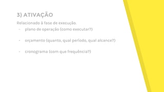 3) ATIVAÇÃO
Relacionado à fase de execução.
- plano de operação (como executar?)
- orçamento (quanto, qual período, qual alcance?)
- cronograma (com que frequência?)
 